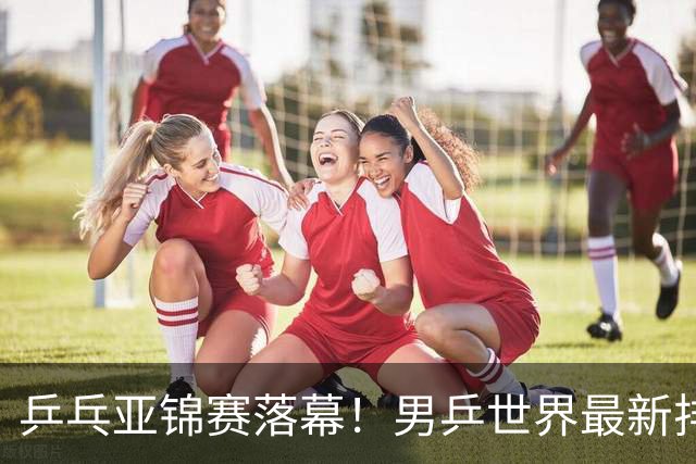 乒乓亚锦赛落幕！男乒世界最新排名出炉，王楚钦张本智和排名更新