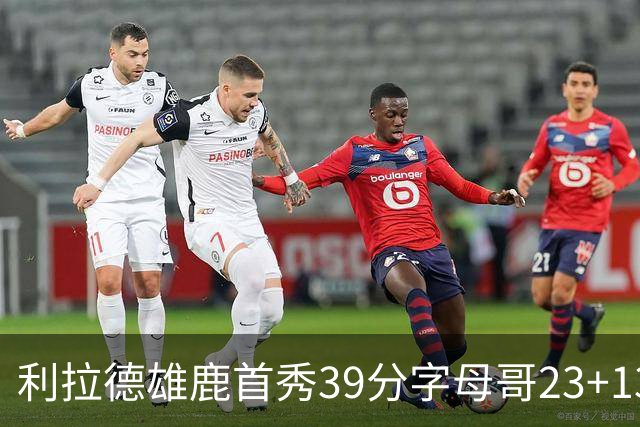 利拉德雄鹿首秀39分字母哥23+13 雄鹿险胜76人