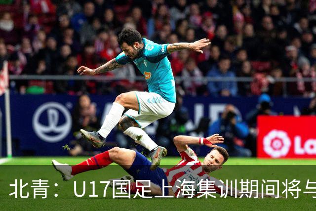 北青：U17国足上海集训期间将与海港U20热身，以敲定主力框架
