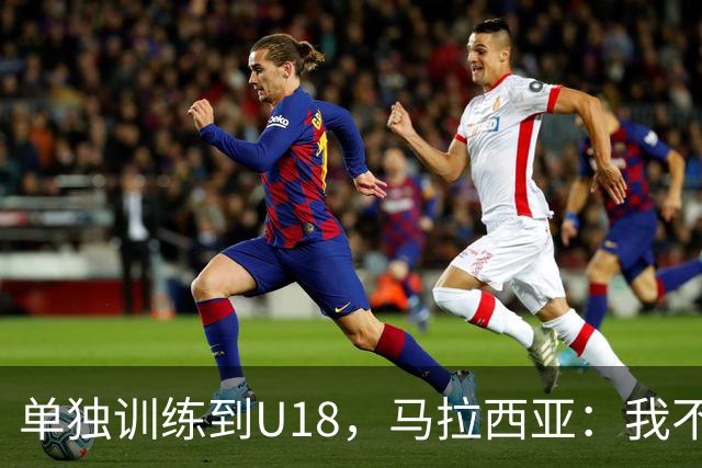 单独训练到U18，马拉西亚：我不知道这决定从哪来