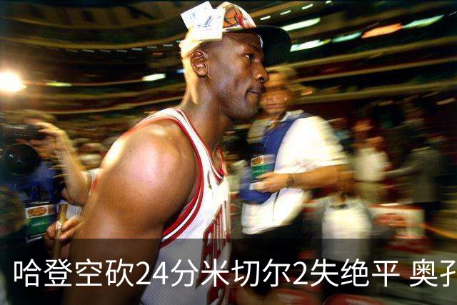 哈登空砍24分米切尔2失绝平 奥孔古29+12老鹰胜骑士