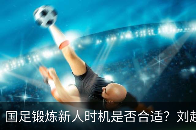 国足锻炼新人时机是否合适？刘越解析重庆邀请赛失利背后的思考