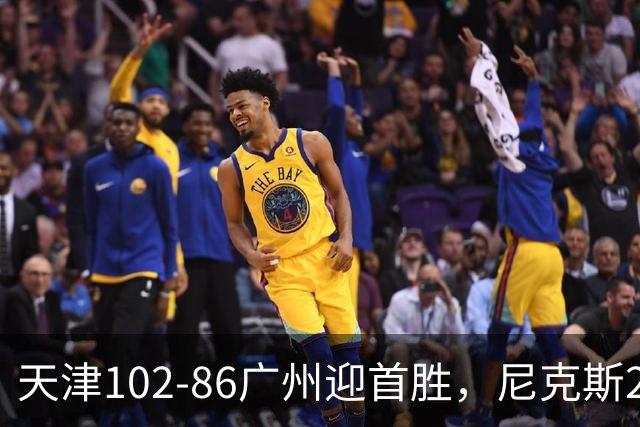 天津102-86广州迎首胜，尼克斯27+6+12，何思雨三分6中6，陈国豪16+7