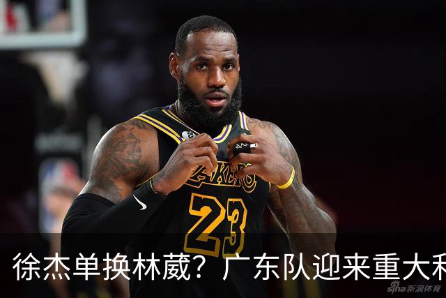 徐杰单换林葳？广东队迎来重大利好，保底能进总决赛了！