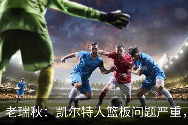 老瑞秋：凯尔特人篮板问题严重，米切罗面对老东家迎来救赎机会