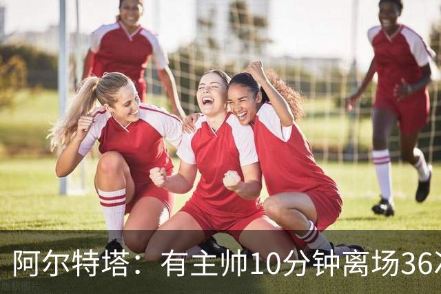 阿尔特塔：有主帅10分钟离场36次不吃牌，我在剪视频