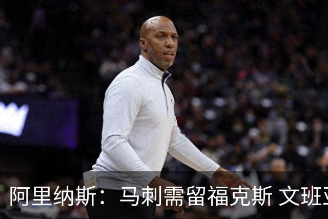 阿里纳斯：马刺需留福克斯 文班亚马缺杀手锏且队友太独