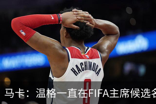 马卡：温格一直在FIFA主席候选名单，且如今正变得越来越有可能