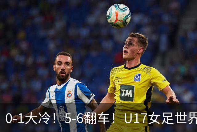 0-1大冷！5-6翻车！U17女足世界杯8强乱了：中国队若赢球将战巴西